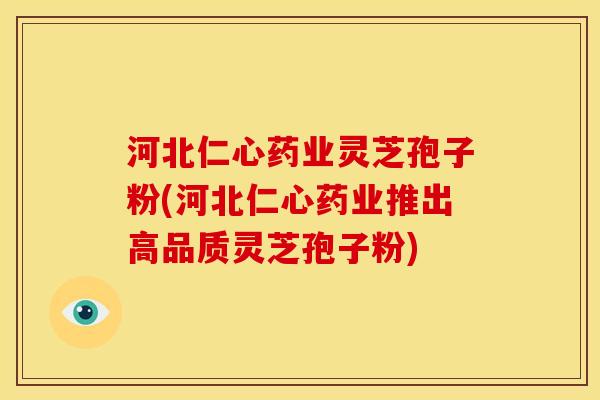 河北仁心药业灵芝孢子粉(河北仁心药业推出高品质灵芝孢子粉)