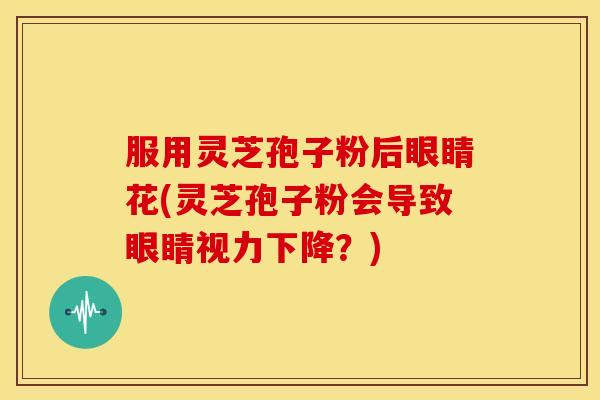 服用灵芝孢子粉后眼睛花(灵芝孢子粉会导致眼睛视力下降？)