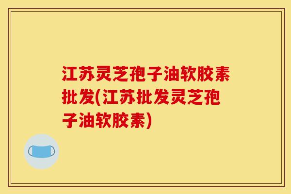 江苏灵芝孢子油软胶素批发(江苏批发灵芝孢子油软胶素)