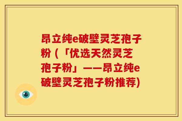 昂立纯e破壁灵芝孢子粉 (「优选天然灵芝孢子粉」——昂立纯e破壁灵芝孢子粉推荐)