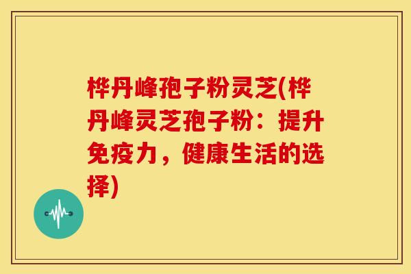 桦丹峰孢子粉灵芝(桦丹峰灵芝孢子粉:提升免疫力,健康生活的选择)