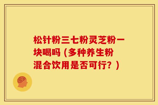 松针粉三七粉灵芝粉一块喝吗 (多种养生粉混合饮用是否可行?)