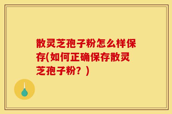 散灵芝孢子粉怎么样保存(如何正确保存散灵芝孢子粉?)