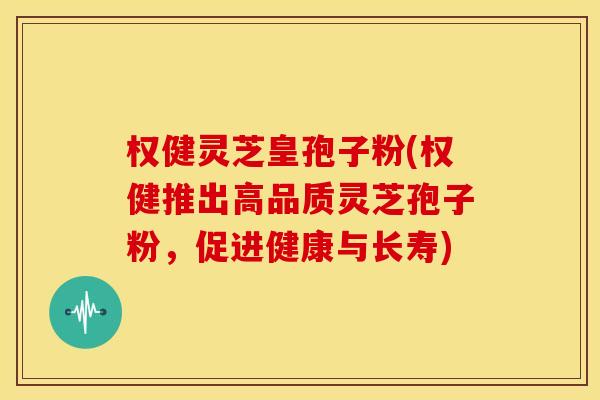 权健灵芝皇孢子粉(权健推出高品质灵芝孢子粉，促进健康与长寿)