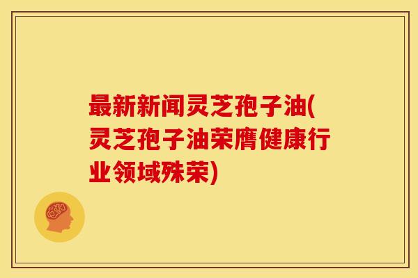 最新新闻灵芝孢子油(灵芝孢子油荣膺健康行业领域殊荣)