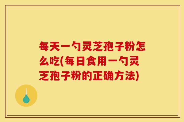 每天一勺灵芝孢子粉怎么吃(每日食用一勺灵芝孢子粉的正确方法)