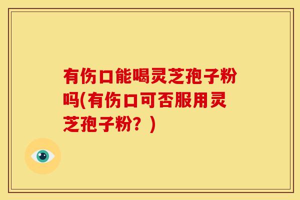 有伤口能喝灵芝孢子粉吗(有伤口可否服用灵芝孢子粉?)