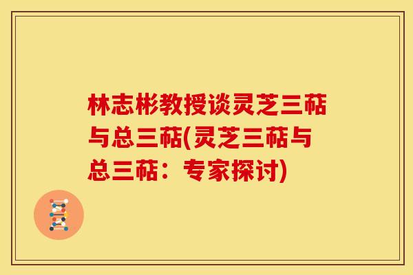 林志彬教授谈灵芝三萜与总三萜(灵芝三萜与总三萜：专家探讨)