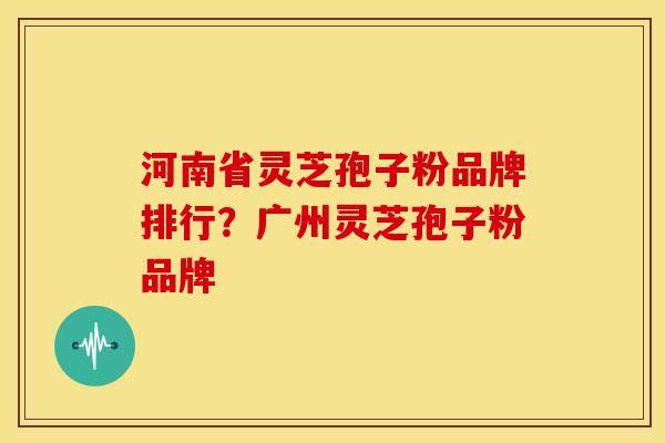 河南省灵芝孢子粉品牌排行?广州灵芝孢子粉品牌