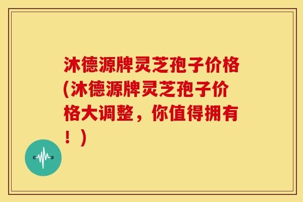 沐德源牌灵芝孢子价格(沐德源牌灵芝孢子价格大调整,你值得拥有!)