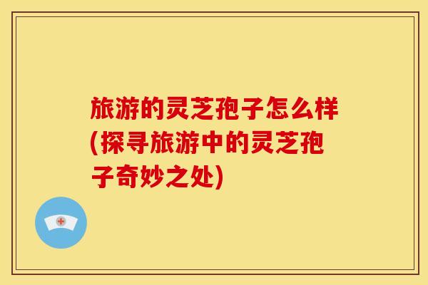 旅游的灵芝孢子怎么样(探寻旅游中的灵芝孢子奇妙之处)
