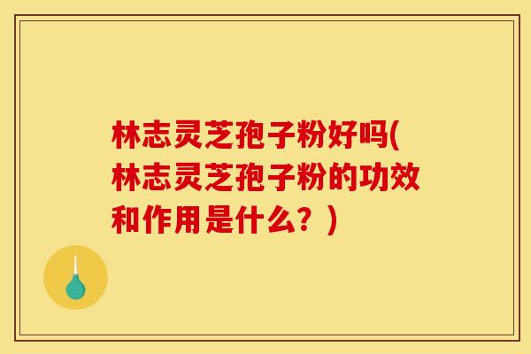 林志灵芝孢子粉好吗(林志灵芝孢子粉的功效和作用是什么？)
