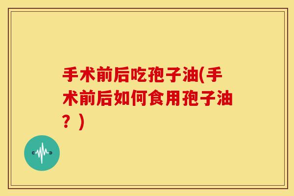 手术前后吃孢子油(手术前后如何食用孢子油？)