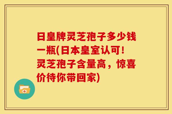 日皇牌灵芝孢子多少钱一瓶(日本皇室认可！灵芝孢子含量高，惊喜价待你带回家)