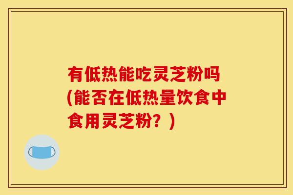 有低热能吃灵芝粉吗 (能否在低热量饮食中食用灵芝粉?)