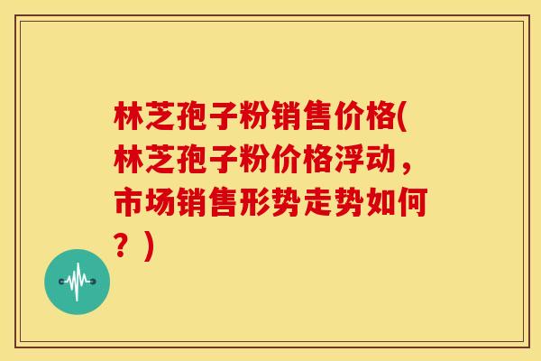 林芝孢子粉销售价格(林芝孢子粉价格浮动，市场销售形势走势如何？)