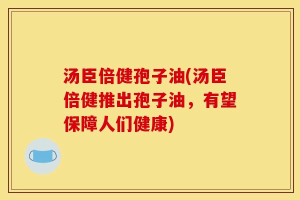 汤臣倍健孢子油(汤臣倍健推出孢子油,有望保障人们健康)