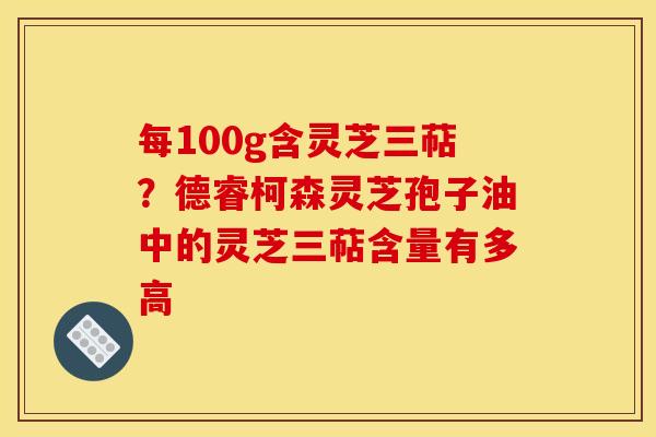 每100g含灵芝三萜？德睿柯森灵芝孢子油中的灵芝三萜含量有多高