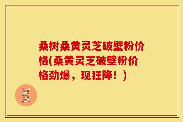 桑树桑黄灵芝破壁粉价格(桑黄灵芝破壁粉价格劲爆，现狂降！)