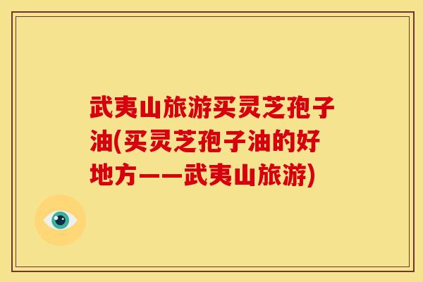 武夷山旅游买灵芝孢子油(买灵芝孢子油的好地方——武夷山旅游)