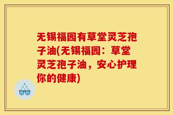 无锡福园有草堂灵芝孢子油(无锡福园:草堂灵芝孢子油,安心护理你的健康)