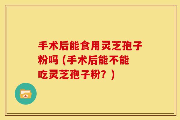 手术后能食用灵芝孢子粉吗 (手术后能不能吃灵芝孢子粉？)