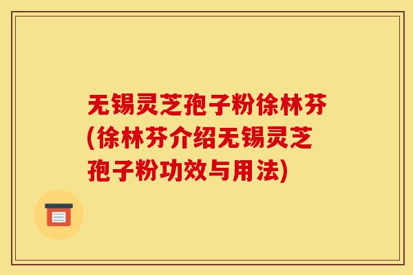 无锡灵芝孢子粉徐林芬(徐林芬介绍无锡灵芝孢子粉功效与用法)