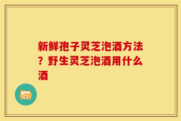 新鲜孢子灵芝泡酒方法?野生灵芝泡酒用什么酒