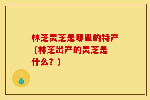 林芝灵芝是哪里的特产 (林芝出产的灵芝是什么?)