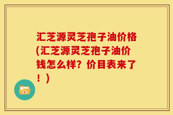 汇芝源灵芝孢子油价格(汇芝源灵芝孢子油价钱怎么样?价目表来了!)