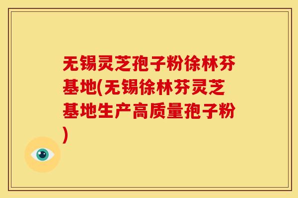 无锡灵芝孢子粉徐林芬基地(无锡徐林芬灵芝基地生产高质量孢子粉)