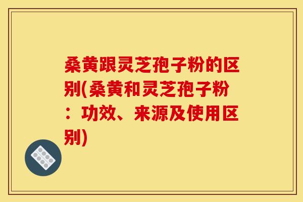 桑黄跟灵芝孢子粉的区别(桑黄和灵芝孢子粉:功效、来源及使用区别)