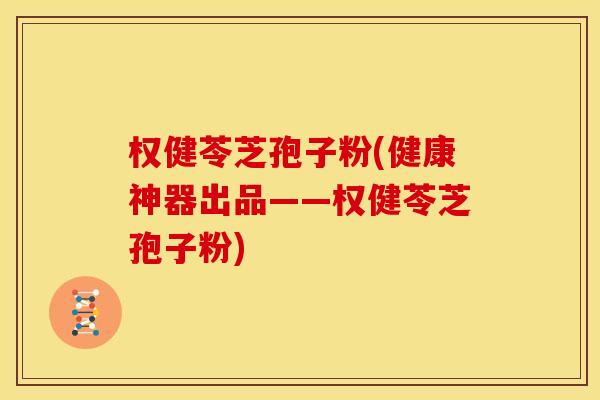 权健苓芝孢子粉(健康神器出品——权健苓芝孢子粉)