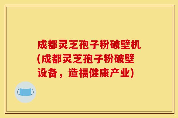 成都灵芝孢子粉破壁机(成都灵芝孢子粉破壁设备，造福健康产业)
