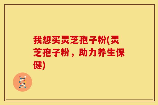我想买灵芝孢子粉(灵芝孢子粉,助力养生保健)