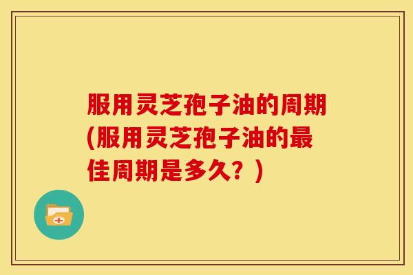 服用灵芝孢子油的周期(服用灵芝孢子油的最佳周期是多久?)