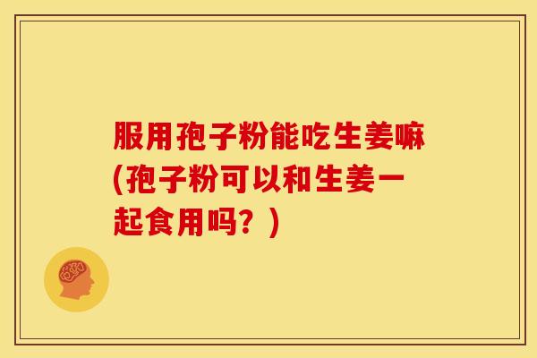 服用孢子粉能吃生姜嘛(孢子粉可以和生姜一起食用吗?)