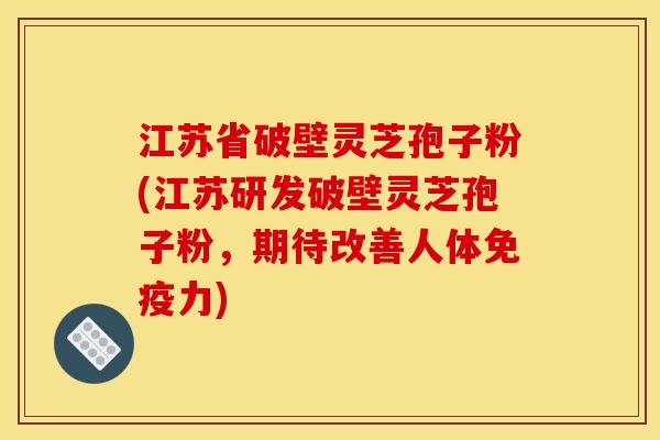 江苏省破壁灵芝孢子粉(江苏研发破壁灵芝孢子粉，期待改善人体免疫力)