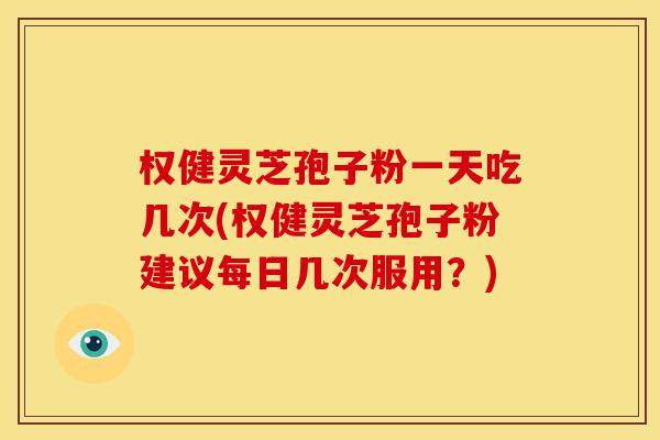 权健灵芝孢子粉一天吃几次(权健灵芝孢子粉建议每日几次服用?)