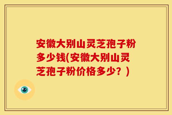 安徽大别山灵芝孢子粉多少钱(安徽大别山灵芝孢子粉价格多少？)
