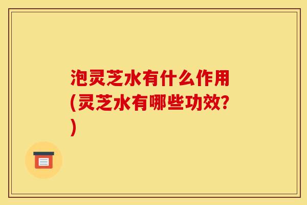 泡灵芝水有什么作用 (灵芝水有哪些功效?)