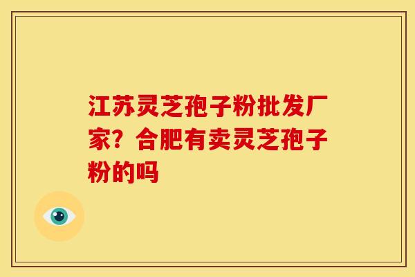 江苏灵芝孢子粉批发厂家?合肥有卖灵芝孢子粉的吗