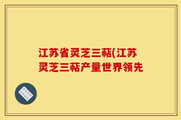江苏省灵芝三萜(江苏灵芝三萜产量世界领先