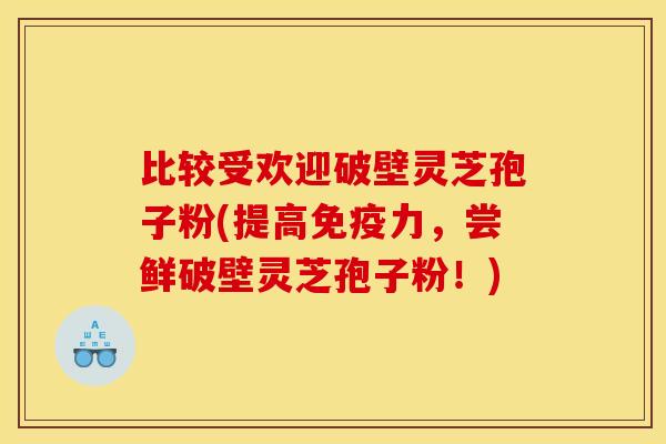 比较受欢迎破壁灵芝孢子粉(提高免疫力，尝鲜破壁灵芝孢子粉！)