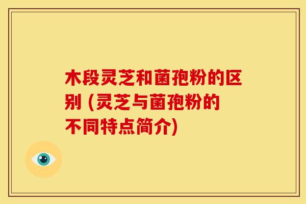 木段灵芝和菌孢粉的区别 (灵芝与菌孢粉的不同特点简介)