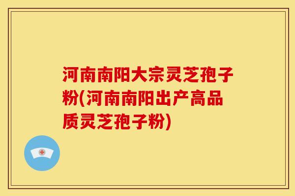 河南南阳大宗灵芝孢子粉(河南南阳出产高品质灵芝孢子粉)