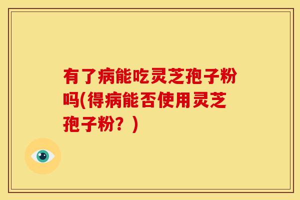 有了病能吃灵芝孢子粉吗(得病能否使用灵芝孢子粉?)