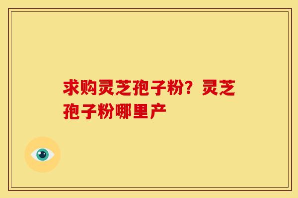 求购灵芝孢子粉?灵芝孢子粉哪里产