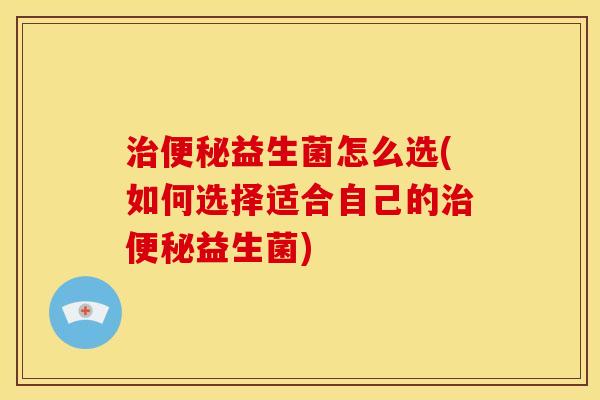 治便秘益生菌怎么选(如何选择适合自己的治便秘益生菌)