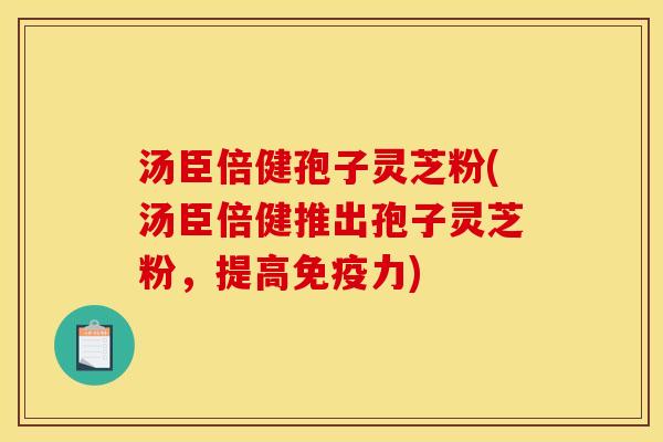 汤臣倍健孢子灵芝粉(汤臣倍健推出孢子灵芝粉,提高免疫力)